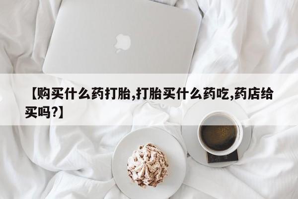 米非米索购买联系【购买什么药打胎,打胎买什么药吃,药店给买吗?】