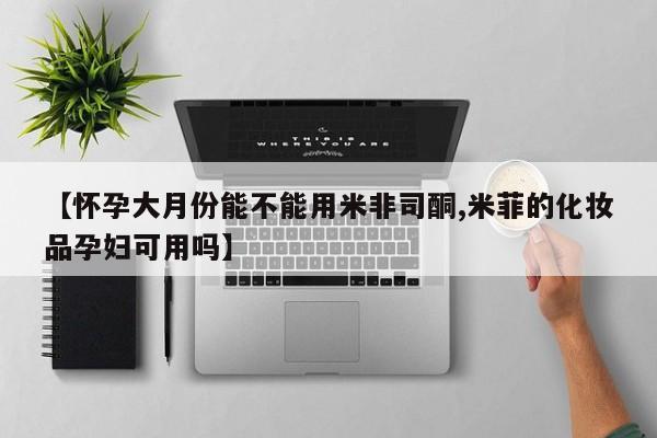 米非米索购买联系【怀孕大月份能不能用米非司酮,米菲的化妆品孕妇可用吗】