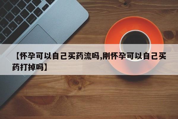 米非米索购买联系【怀孕可以自己买药流吗,刚怀孕可以自己买药打掉吗】