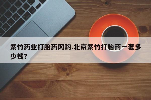 米非米索购买联系紫竹药业打胎药网购.北京紫竹打胎药一套多少钱？
